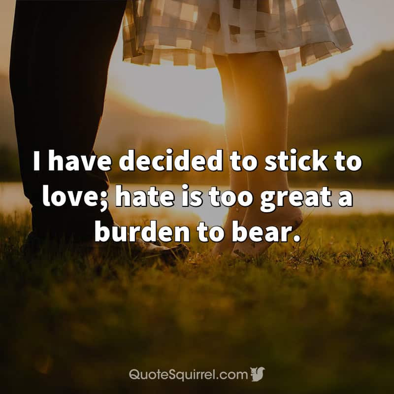 I have decided to stick to love; hate is too great a burden to bear