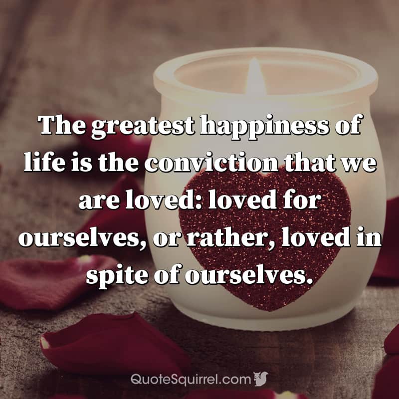 The greatest happiness of life is the conviction that we are loved: